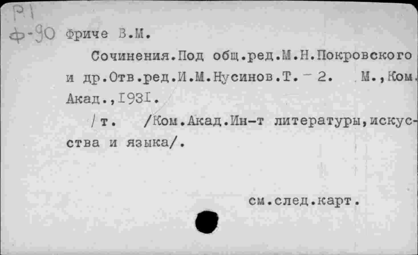 ﻿Фриче В. И.
Сочинения.Под общ.ред.И.Н.Покровского и др.Отв.ред.И.М.Нусинов.Т.~ 2. М.,Ком Акад.,1931.
/т. /Ком.Акад.Ин-т литературы,искус ства и языка/.
см.след.карт.